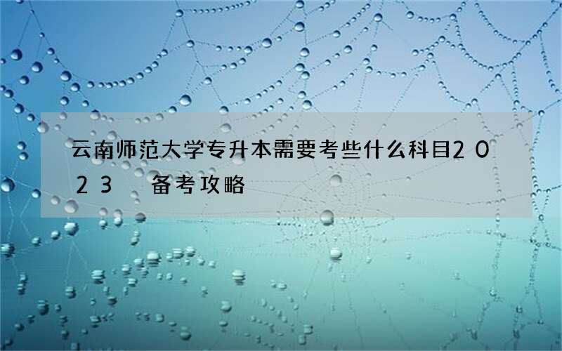 云南师范大学专升本需要考些什么科目2023 备考攻略